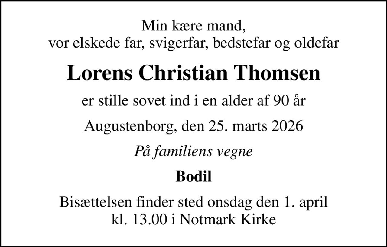 Min kære mand, vor elskede far, svigerfar, bedstefar og oldefar
Lorens Christian Thomsen
er stille sovet ind i en alder af 90 år
Augustenborg, den 25. marts 2026
På familiens vegne
Bodil
Bisættelsen finder sted onsdag den 1. april kl. 13.00 i Notmark Kirke