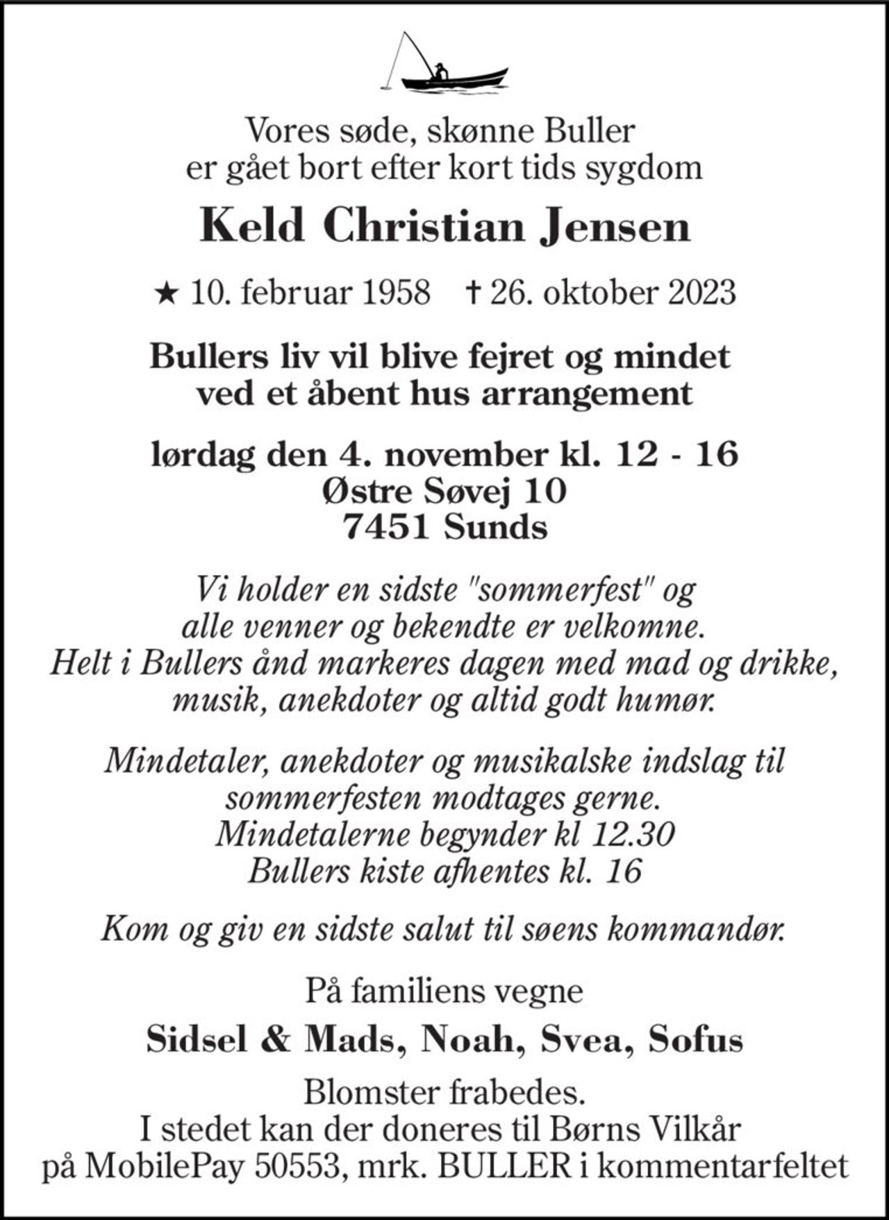 Vores søde, skønne Buller  er gået bort efter kort tids sygdom
Keld Christian Jensen
* 10. februar 1958    ✝ 26. oktober 2023
 Bullers liv vil blive fejret og mindet  ved et åbent hus arrangement  lørdag den 4. november kl. 12 - 16 Østre Søvej 10 7451 Sunds
Vi holder en sidste sommerfest og alle venner og bekendte er velkomne. Helt i Bullers ånd markeres dagen med mad og drikke, musik, anekdoter og altid godt humør.  Mindetaler, anekdoter og musikalske indslag til sommerfesten modtages gerne. Mindetalerne begynder kl 12:30   Bullers kiste afhentes kl. 16  Kom og giv en sidste salut til søens kommandør.
På familiens vegne 
Sidsel & Mads, Noah, Svea, Sofus
Blomster frabedes. I stedet kan der doneres til Børns Vilkår  på MobilePay 50553, mrk. BULLER i kommentarfeltet