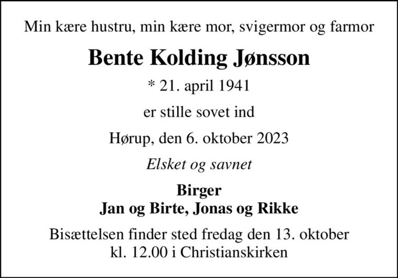 Min kære hustru, min kære mor, svigermor og farmor
Bente Kolding Jønsson
* 21. april 1941
er stille sovet ind
Hørup, den 6. oktober 2023
Elsket og savnet
Birger Jan og Birte, Jonas og Rikke
Bisættelsen finder sted fredag den 13. oktober kl. 12.00 i Christianskirken