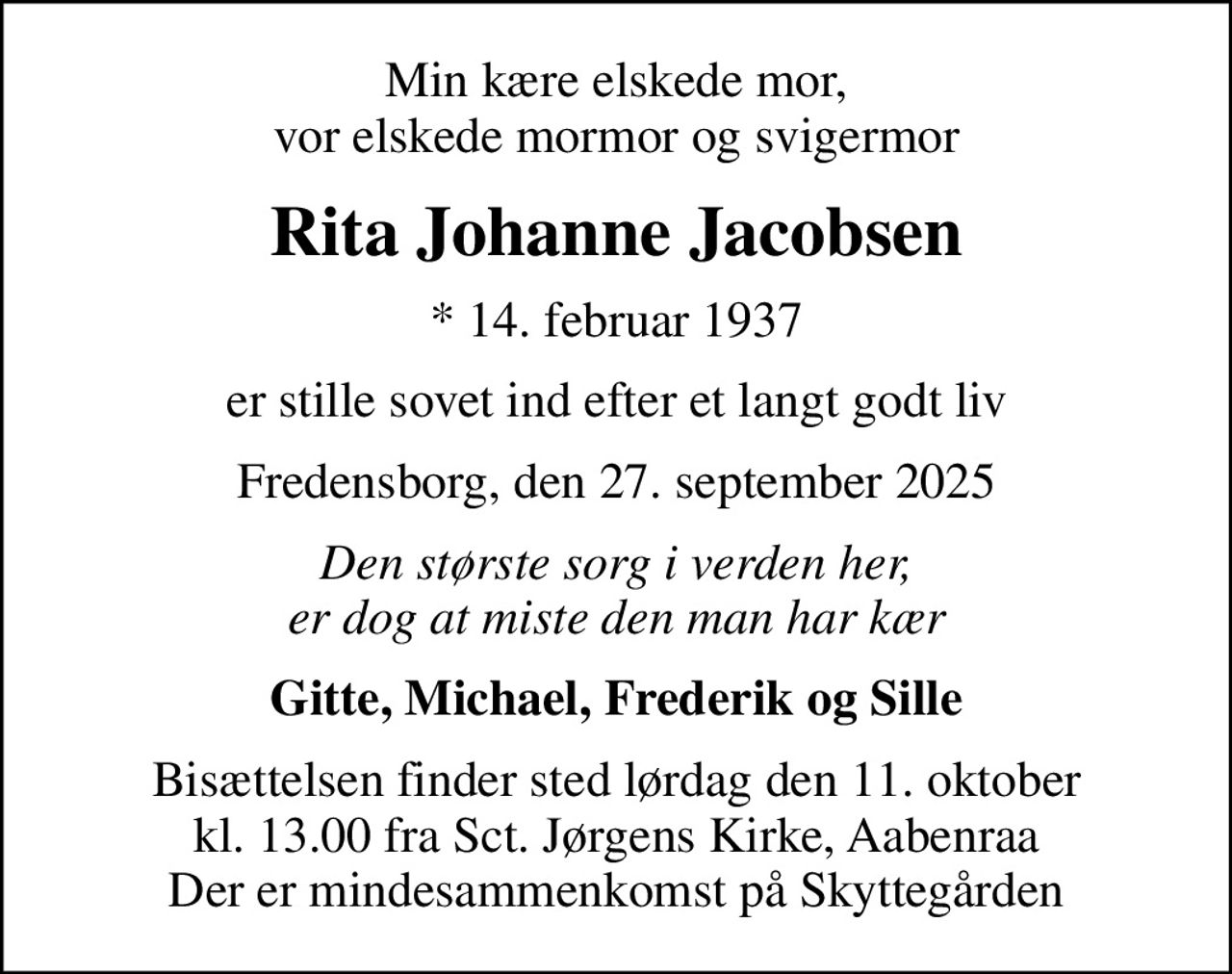 Min kære elskede mor, vor elskede mormor og svigermor
Rita Johanne Jacobsen
* 14. februar 1937
er stille sovet ind efter et langt godt liv
Fredensborg, den 27. september 2025
Den største sorg i verden her, er dog at miste den man har kær
Gitte, Michael, Frederik og Sille
Bisættelsen finder sted lørdag den 11. oktober kl. 13.00 fra Sct. Jørgens Kirke, Aabenraa Der er mindesammenkomst på Skyttegården