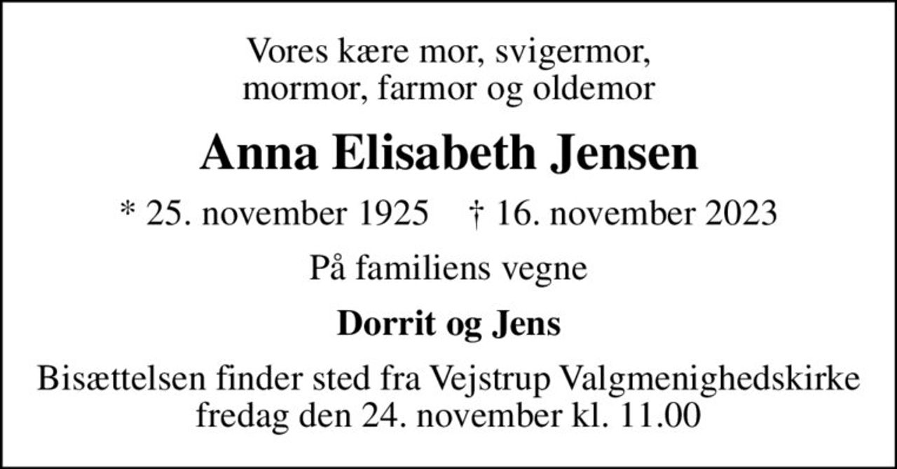 Vores kære mor, svigermor, mormor, farmor og oldemor
Anna Elisabeth Jensen
* 25. november 1925    ✝ 16. november 2023
På familiens vegne
Dorrit og Jens
Bisættelsen finder sted fra Vejstrup Valgmenighedskirke  fredag den 24. november kl. 11.00