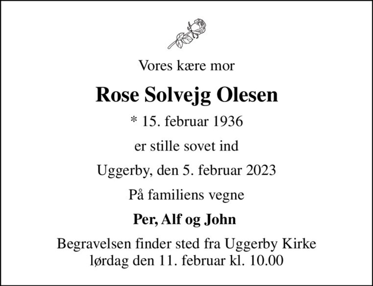 Vores kære mor
Rose Solvejg Olesen
* 15. februar 1936
er stille sovet ind
Uggerby, den 5. februar 2023
På familiens vegne
Per, Alf og John 
Begravelsen finder sted fra Uggerby Kirke  lørdag den 11. februar kl. 10.00