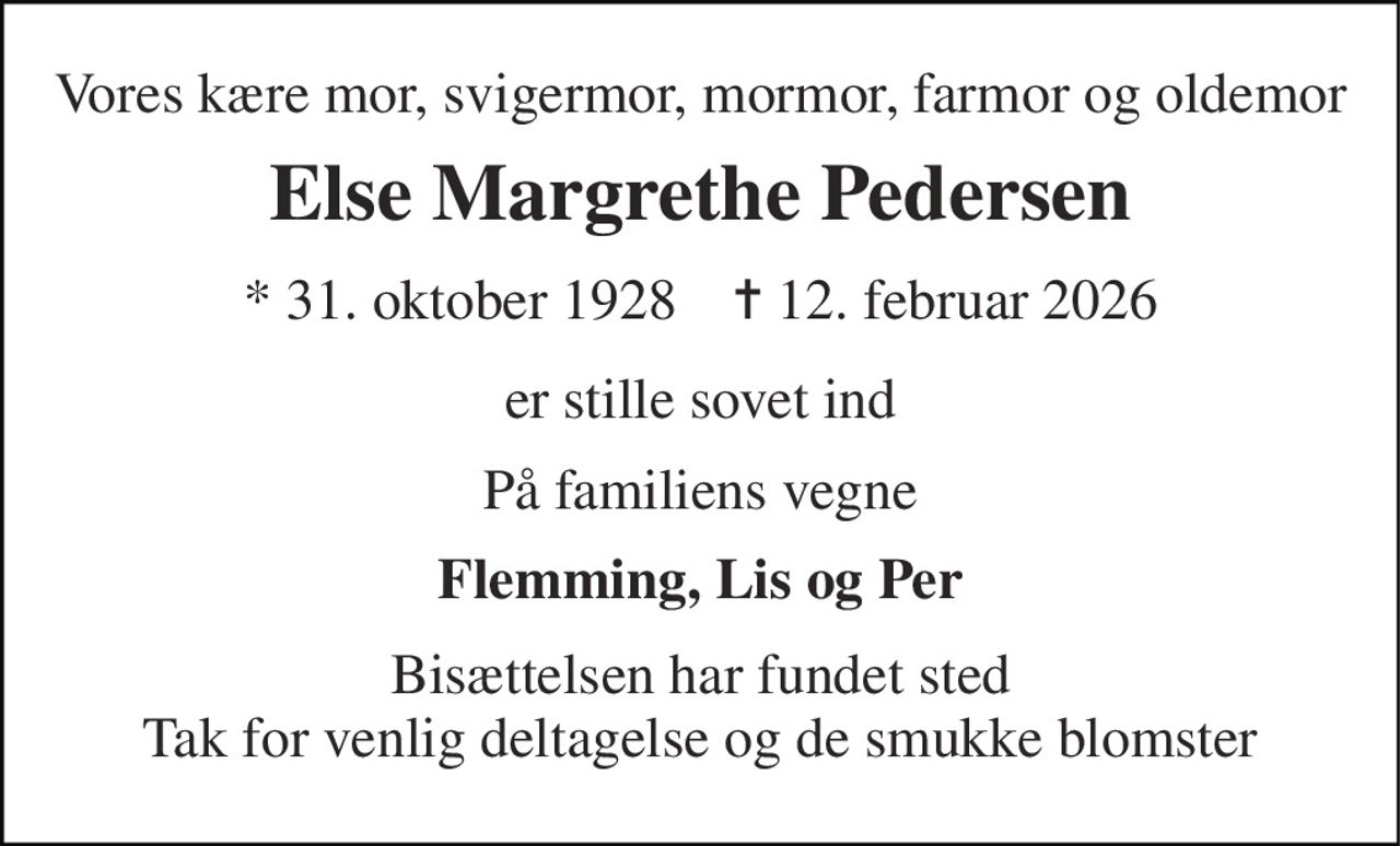 Vores kære mor, svigermor, mormor, farmor og oldemor 
Else Margrethe Pedersen 
* 31. oktober 1928    ✝ 12. februar 2026 
er stille sovet ind 
På familiens vegne 
Flemming, Lis og Per 
Bisættelsen har fundet sted Tak for venlig deltagelse og de smukke blomster