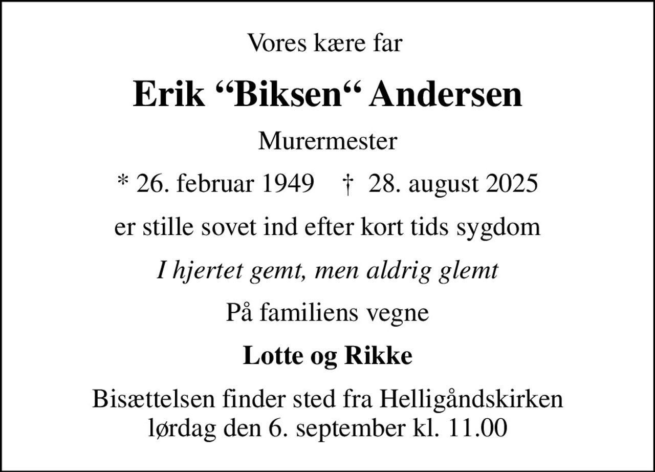 Vores kære far 
Erik Biksen Andersen
Murermester
* 26. februar 1949    ✝ 28. august 2025
er stille sovet ind efter kort tids sygdom
I hjertet gemt, men aldrig glemt
På familiens vegne
Lotte og Rikke
Bisættelsen finder sted fra Helligåndskirken  lørdag den 6. september kl. 11.00