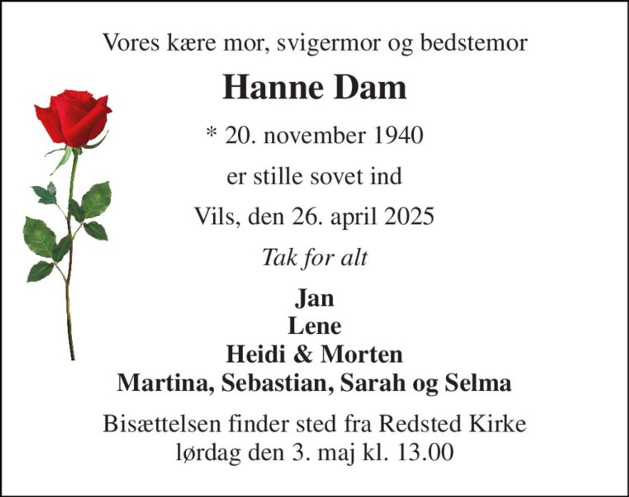 Vores kære mor, svigermor og bedstemor 
Hanne Dam 
*​ 20. november 1940 
er stille sovet ind 
Vils, den 26. april 2025 
Tak for alt 
Jan Lene Heidi & Morten Martina, Sebastian, Sarah og Selma 
Bisættelsen finder sted fra Redsted Kirke lørdag den 3. maj kl. 13.00