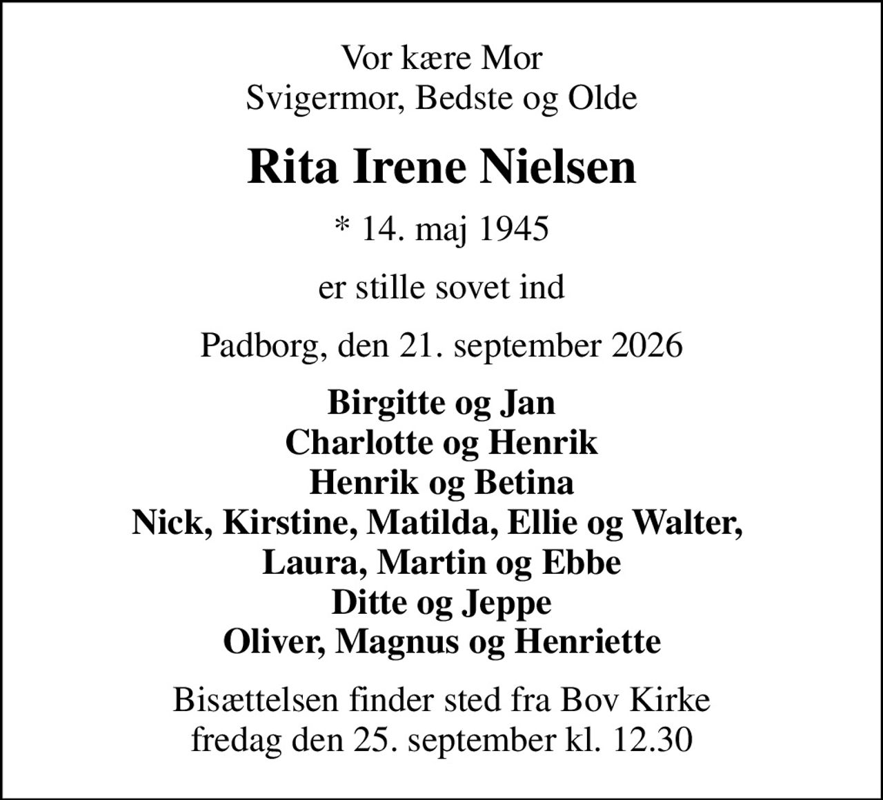 Vor kære Mor Svigermor, Bedste og Olde
Rita Irene Nielsen
* 14. maj 1945
er stille sovet ind
Padborg, den 21. september 2026
Birgitte og Jan Charlotte og Henrik Henrik og Betina Nick, Kirstine, Matilda, Ellie og Walter,  Laura, Martin og Ebbe Ditte og Jeppe Oliver, Magnus og Henriette
Bisættelsen finder sted fra Bov Kirke  fredag den 25. september kl. 12.30
