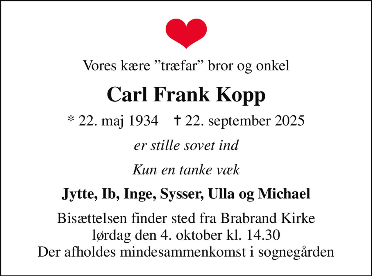 Vores kære træfar bror og onkel
Carl Frank Kopp
* 22. maj 1934    ✝ 22. september 2025
er stille sovet ind
Kun en tanke væk
Jytte, Ib, Inge, Sysser, Ulla og Michael
Bisættelsen finder sted fra Brabrand Kirke  lørdag den 4. oktober kl. 14.30  Der afholdes mindesammenkomst i sognegården