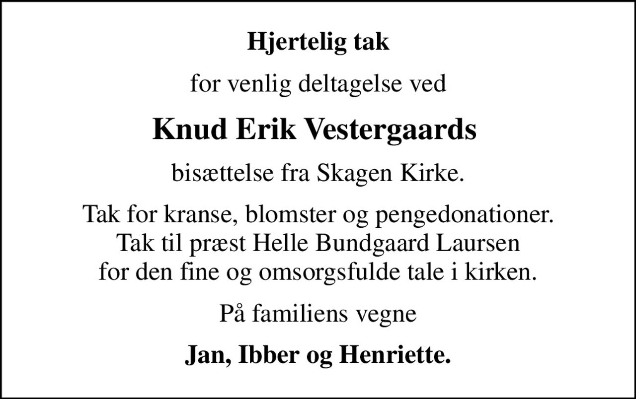 Hjertelig tak
for venlig deltagelse ved
Knud Erik Vestergaards 
bisættelse fra Skagen Kirke.
Tak for kranse, blomster og pengedonationer. Tak til præst Helle Bundgaard Laursen for den fine og omsorgsfulde tale i kirken.
På familiens vegne
Jan, Ibber og Henriette.
