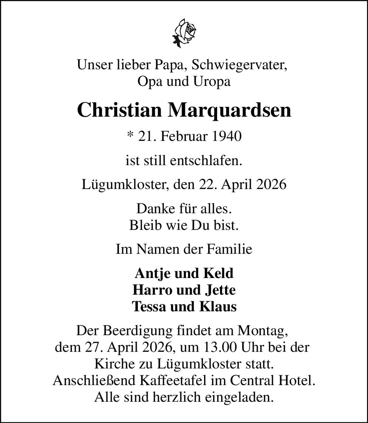 Unser lieber Papa, Schwiegervater,  Opa und Uropa
Christian Marquardsen
* 21. Februar 1940
ist still entschlafen.
Lügumkloster, den 22. April 2026
Danke für alles. Bleib wie Du bist.
Im Namen der Familie
Antje und Keld Harro und Jette Tessa und Klaus
Der Beerdigung findet am Montag,  dem 27. April 2026, um 13.00 Uhr bei der  Kirche zu Lügumkloster statt. Anschließend Kaffeetafel im Central Hotel. Alle sind herzlich eingeladen.