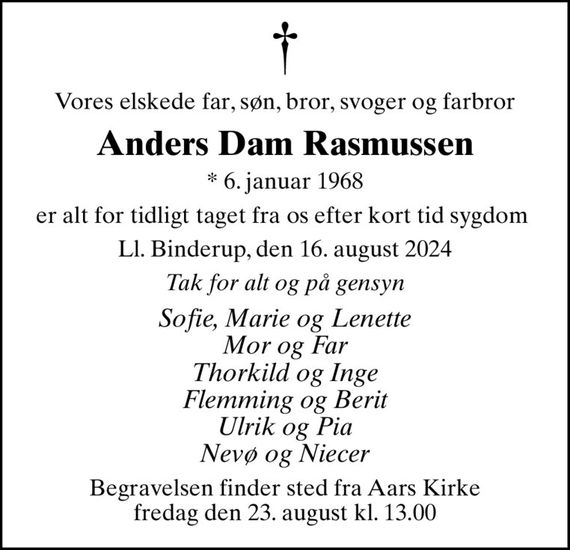 Vores elskede far, søn, bror, svoger og farbror
Anders Dam Rasmussen
* 6. januar 1968
er alt for tidligt taget fra os efter kort tid sygdom 
Ll. Binderup, den 16. august 2024
Tak for alt og på gensyn
Sofie, Marie og Lenette Mor og Far Thorkild og Inge Flemming og Berit Ulrik og Pia Nevø og Niecer
Begravelsen finder sted fra Aars Kirke  fredag den 23. august kl. 13.00