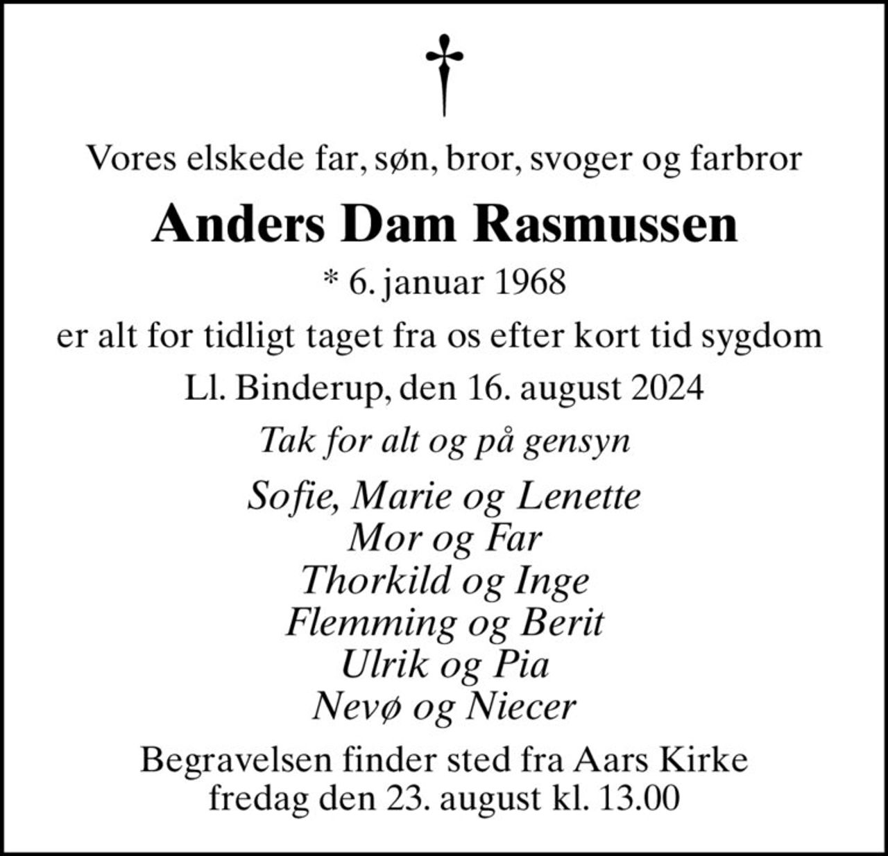 Vores elskede far, søn, bror, svoger og farbror
Anders Dam Rasmussen
* 6. januar 1968
er alt for tidligt taget fra os efter kort tid sygdom 
Ll. Binderup, den 16. august 2024
Tak for alt og på gensyn
Sofie, Marie og Lenette Mor og Far Thorkild og Inge Flemming og Berit Ulrik og Pia Nevø og Niecer
Begravelsen finder sted fra Aars Kirke  fredag den 23. august kl. 13.00