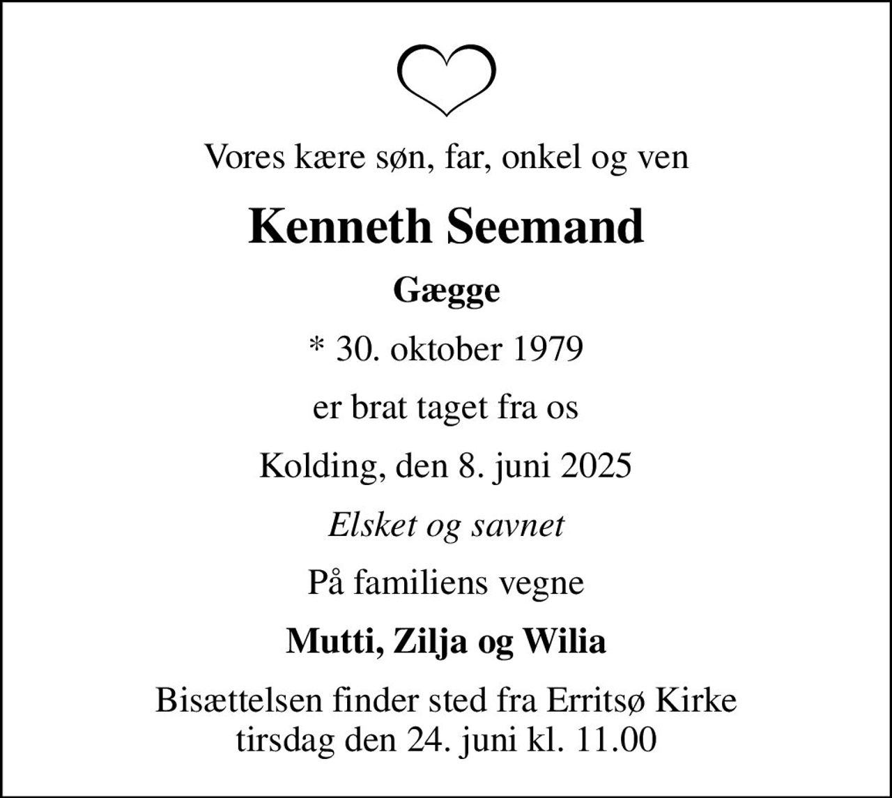 Vores kære søn, far, onkel og ven
Kenneth Seemand
Gægge
* 30. oktober 1979
er brat taget fra os
Kolding, den 8. juni 2025
Elsket og savnet
På familiens vegne
Mutti, Zilja og Wilia
Bisættelsen finder sted fra Erritsø Kirke  tirsdag den 24. juni kl. 11.00