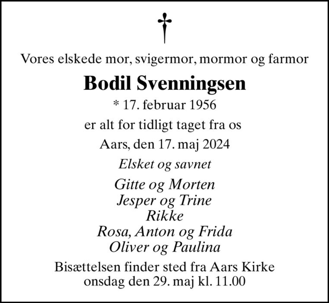 Vores elskede mor, svigermor, mormor og farmor
Bodil Svenningsen
* 17. februar 1956
er alt for tidligt taget fra os 
Aars, den 17. maj 2024
Elsket og savnet
Gitte og Morten Jesper og Trine Rikke Rosa, Anton og Frida Oliver og Paulina
Bisættelsen finder sted fra Aars Kirke  onsdag den 29. maj kl. 11.00