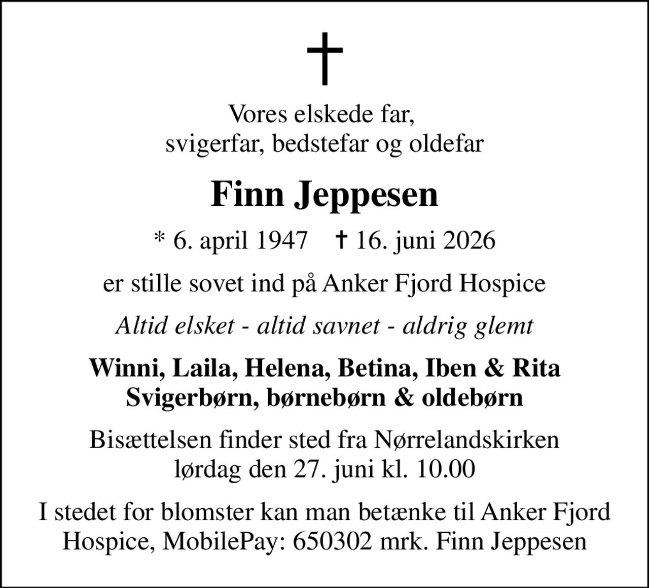 Vores elskede far,  svigerfar, bedstefar og oldefar
Finn Jeppesen
* 6. april 1947    ✝ 16. juni 2026
er stille sovet ind på Anker Fjord Hospice
Altid elsket - altid savnet - aldrig glemt
Winni, Laila, Helena, Betina, Iben & Rita Svigerbørn, børnebørn & oldebørn
Bisættelsen finder sted fra Nørrelandskirken  lørdag den 27. juni kl. 10.00 
I stedet for evt. blomster kan man betænke
					Anker Fjord Hospice via mindesiden på afdøde.dk
I stedet for blomster kan man betænke til Anker Fjord Hospice, MobilePay: 650302 mrk. Finn Jeppesen