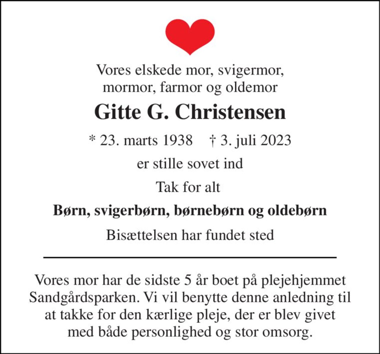Vores elskede mor, svigermor, mormor, farmor og oldemor 
Gitte G. Christensen 
★​ 23. marts 1938​    ✝​ 3. juli 2023 
er stille sovet ind 
Tak for alt  
Børn, svigerbørn, børnebørn og oldebørn 
Bisættelsen har fundet sted 
Vores mor har de sidste 5 år boet på plejehjemmet Sandgårdsparken. Vi vil benytte denne anledning til at takke for den kærlige pleje, der er blev givet med både personlighed og stor omsorg.