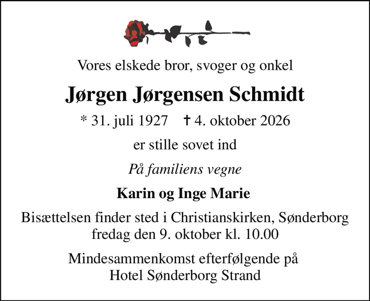 Vores elskede bror, svoger og onkel
Jørgen Jørgensen Schmidt
* 31. juli 1927    ✝ 4. oktober 2026
er stille sovet ind
På familiens vegne
Karin og Inge Marie 
Bisættelsen finder sted i Christianskirken, Sønderborg  fredag den 9. oktober kl. 10.00 
Mindesammenkomst efterfølgende på  Hotel Sønderborg Strand
