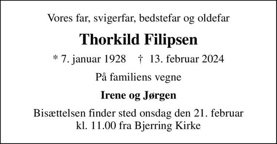 Vores far, svigerfar, bedstefar og oldefar
Thorkild Filipsen
* 7. januar 1928    &#x271d; 13. februar 2024
På familiens vegne
Irene og Jørgen
Bisættelsen finder sted onsdag den 21. februar kl. 11.00 fra Bjerring Kirke