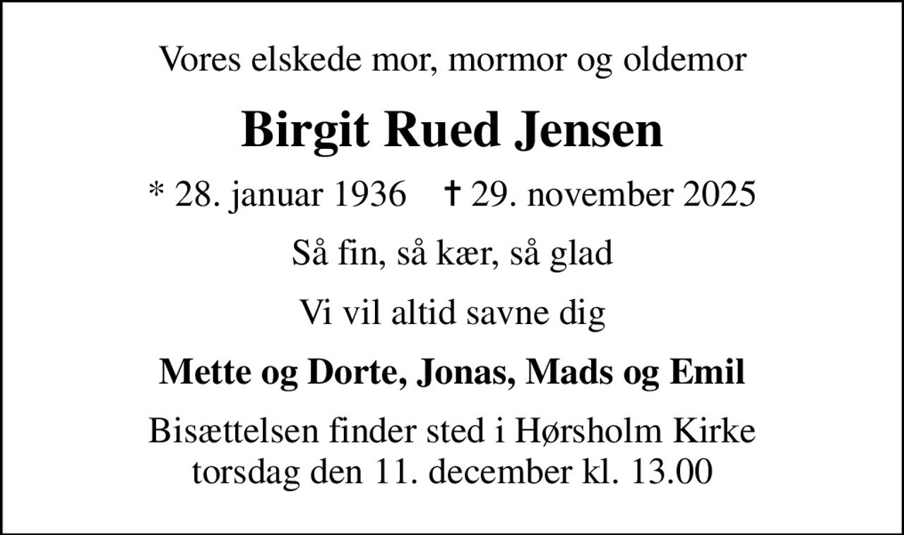 Vores elskede mor, mormor og oldemor
Birgit Rued Jensen
* 28. januar 1936    ✝ 29. november 2025
Så fin, så kær, så glad
Vi vil altid savne dig
Mette og Dorte, Jonas, Mads og Emil
Bisættelsen finder sted i Hørsholm Kirke  torsdag den 11. december kl. 13.00