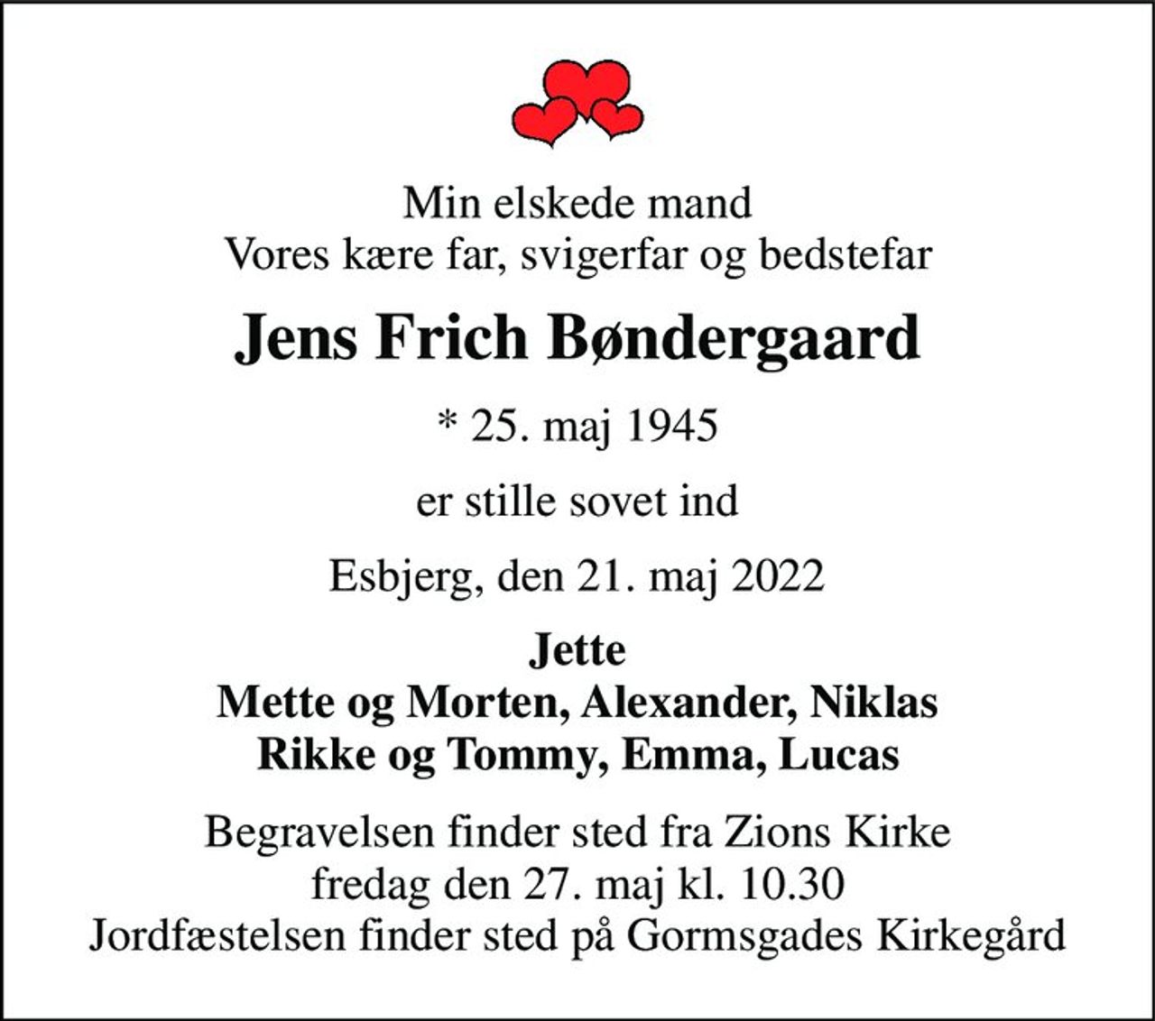 Min elskede mand Vores kære far, svigerfar og bedstefar 
Jens Frich Bøndergaard 
* 25. maj 1945 
er stille sovet ind 
Esbjerg, den 21. maj 2022 
Jette Mette og Morten, Alexander, Niklas Rikke og Tommy, Emma, Lucas 
Begravelsen finder sted fra Zions Kirke fredag den 27. maj kl. 10.30 Jordfæstelsen finder sted på Gormsgades Kirkegård