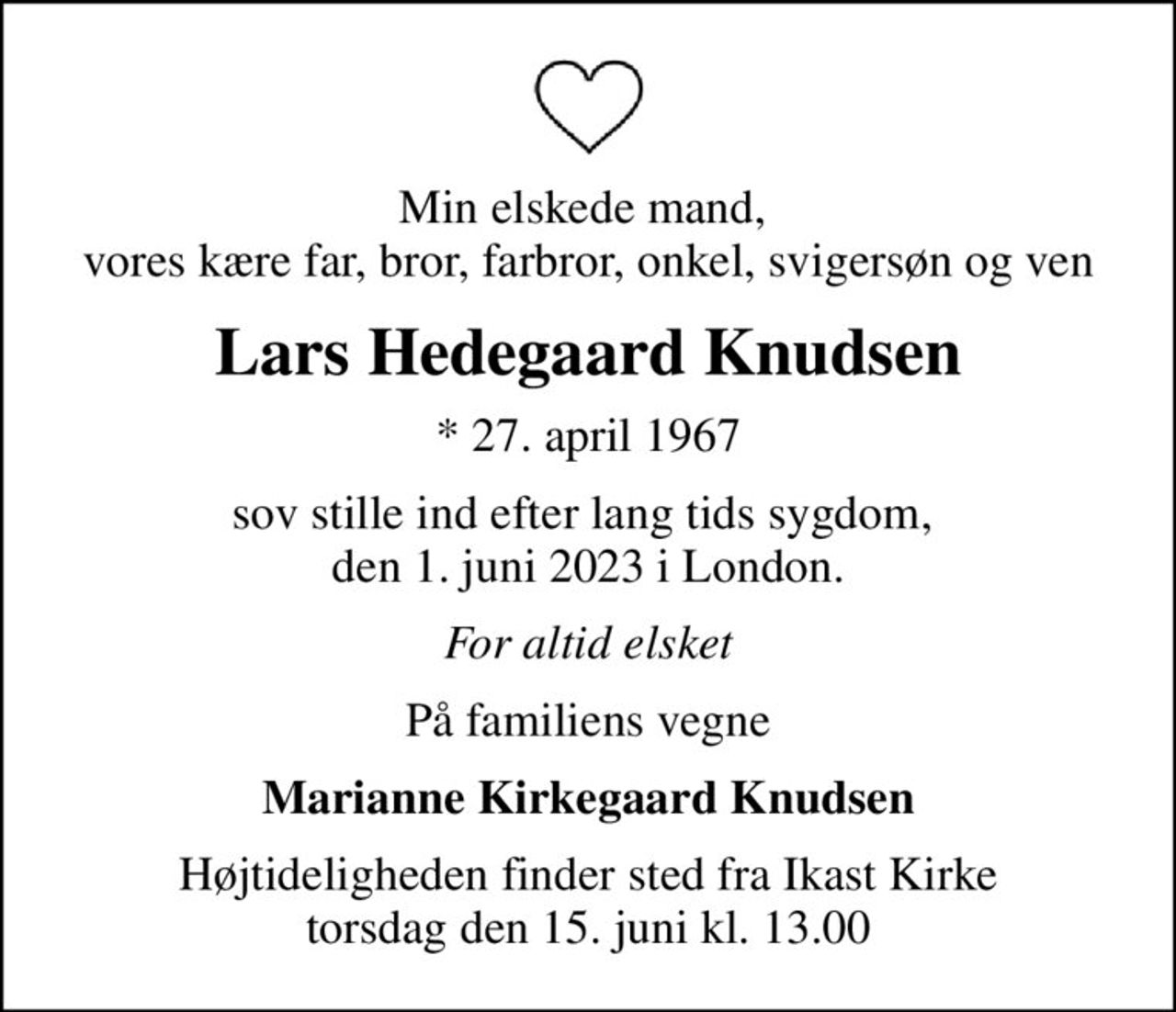 Min elskede mand,  vores kære far, bror, farbror, onkel, svigersøn og ven
Lars Hedegaard Knudsen
* 27. april 1967
sov stille ind efter lang tids sygdom,  den 1. juni 2023 i London.
For altid elsket
På familiens vegne
Marianne Kirkegaard Knudsen
Højtideligheden finder sted fra Ikast Kirke  torsdag den 15. juni kl. 13.00
