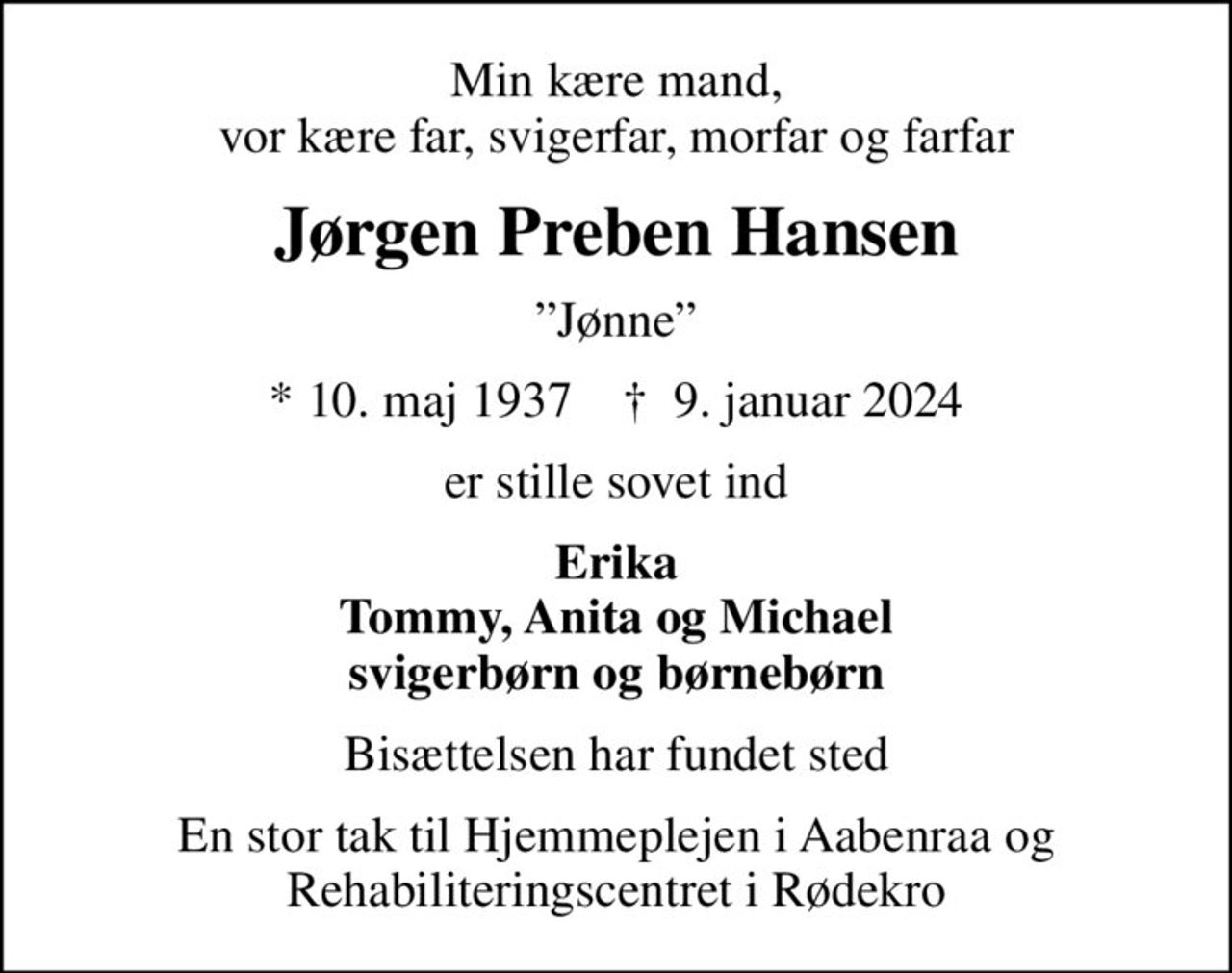 Min kære mand, vor kære far, svigerfar, morfar og farfar
Jørgen Preben Hansen
Jønne
* 10. maj 1937    ✝ 9. januar 2024
er stille sovet ind
Erika Tommy, Anita og Michael svigerbørn og børnebørn
Bisættelsen har fundet sted
En stor tak til Hjemmeplejen i Aabenraa og Rehabiliteringscentret i Rødekro