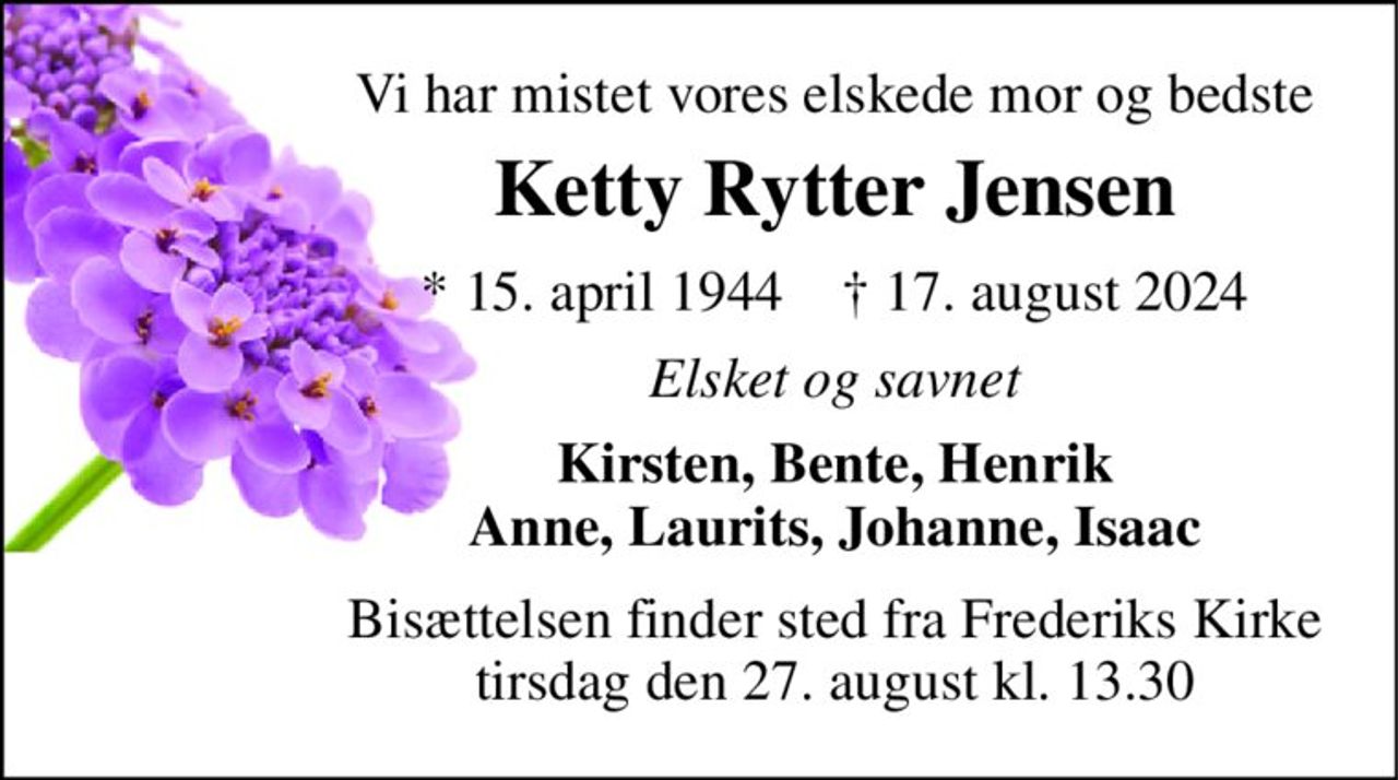 Vi har mistet vores elskede mor og bedste 
Ketty Rytter Jensen 
*​ 15. april 1944​    †​ 17. august 2024 
Elsket og savnet 
Kirsten, Bente, Henrik Anne, Laurits, Johanne, Isaac 
Bisættelsen​ finder sted fra Frederiks Kirke​ tirsdag den 27. august​ kl. 13.30