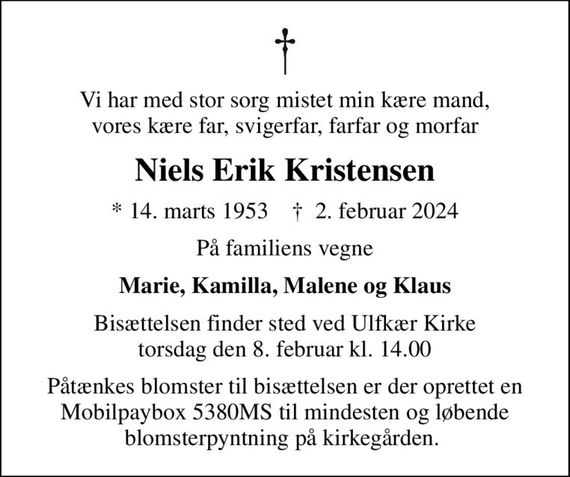 Vi har med stor sorg mistet min kære mand, vores kære far, svigerfar, farfar og morfar
Niels Erik Kristensen
* 14. marts 1953    &#x271d; 2. februar 2024
På familiens vegne
Marie, Kamilla, Malene og Klaus
Bisættelsen finder sted ved Ulfkær Kirke  torsdag den 8. februar kl. 14.00 
Påtænkes blomster til bisættelsen er der oprettet en Mobilpaybox 5380MS til mindesten og løbende blomsterpyntning på kirkegården.