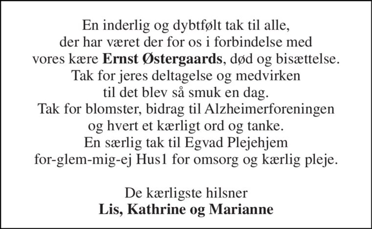 En inderlig og dybtfølt tak til alle, der har været der for os i forbindelse med vores kære Ernst Østergaards, død og bisættelse. Tak for jeres deltagelse og medvirken til det blev så smuk en dag. Tak for blomster, bidrag til Alzheimerforeningen og hvert et kærligt ord og tanke. En særlig tak til Egvad Plejehjem for-glem-mig-ej Hus1 for omsorg og kærlig pleje.  De kærligste hilsner Lis, Kathrine og Marianne