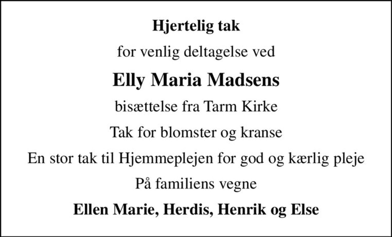 Hjertelig tak
for venlig deltagelse ved
Elly Maria Madsens
bisættelse fra Tarm Kirke
Tak for blomster og kranse
En stor tak til Hjemmeplejen for god og kærlig pleje
På familiens vegne
Ellen Marie, Herdis, Henrik og Else