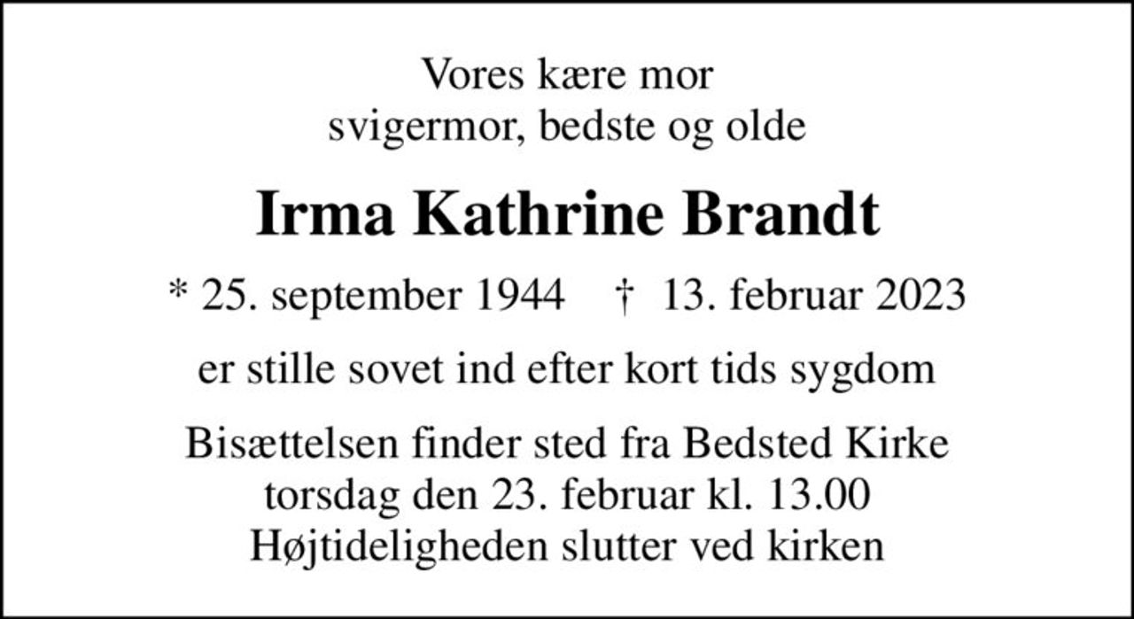 Vores kære mor svigermor, bedste og olde
Irma Kathrine Brandt
* 25. september 1944    ✝ 13. februar 2023
er stille sovet ind efter kort tids sygdom
Bisættelsen finder sted fra Bedsted Kirke  torsdag den 23. februar kl. 13.00  Højtideligheden slutter ved kirken