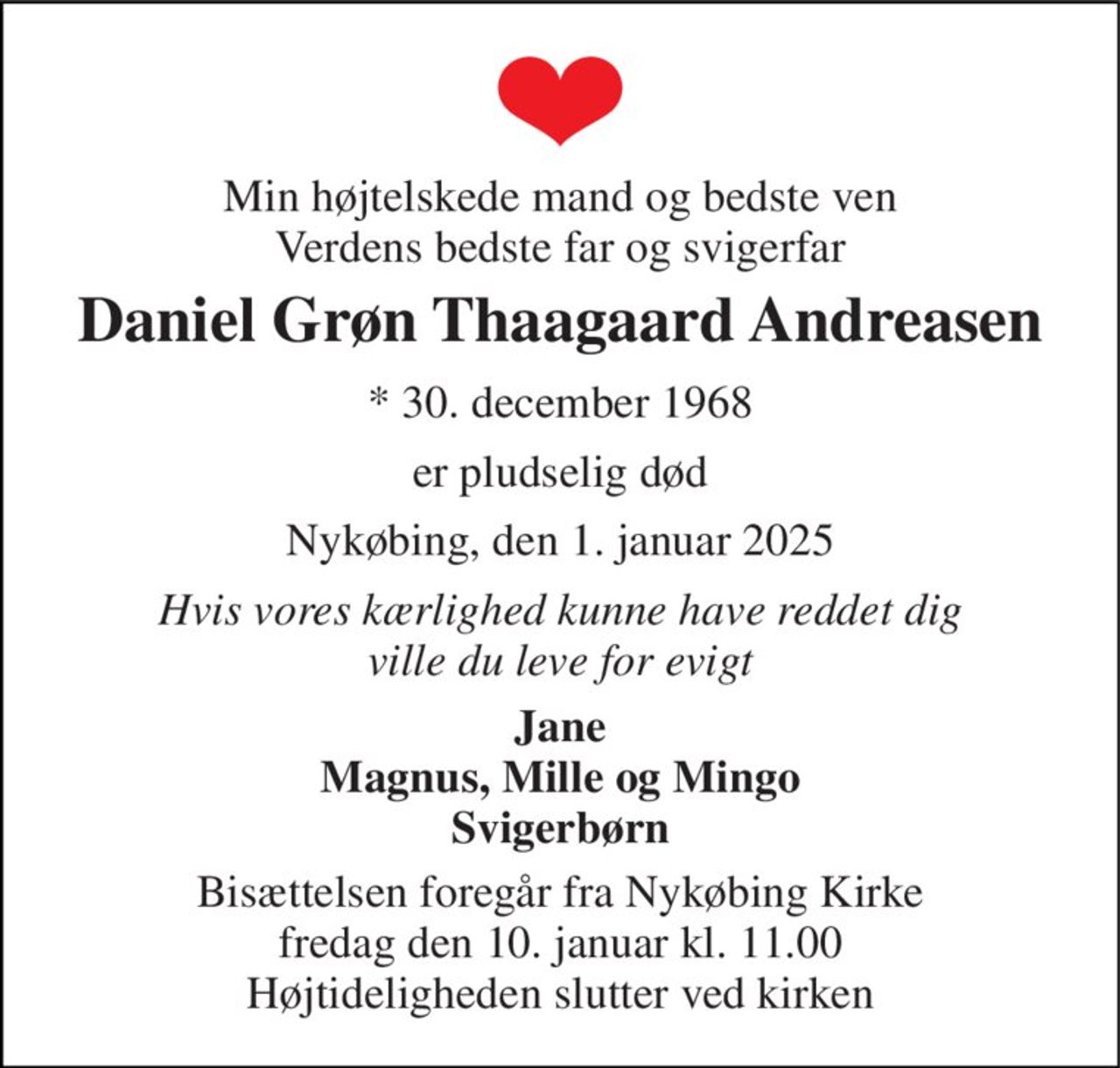 Min højtelskede mand og bedste ven Verdens bedste far og svigerfar 
Daniel Grøn Thaagaard Andreasen 
*​ 30. december 1968 
er pludselig død 
Nykøbing, den 1. januar 2025 
Hvis vores kærlighed kunne have reddet dig ville du leve for evigt 
Jane Magnus, Mille og Mingo Svigerbørn 
Bisættelsen​ foregår fra Nykøbing Kirke​ fredag den 10. januar​ kl. 11.00 Højtideligheden slutter ved kirken