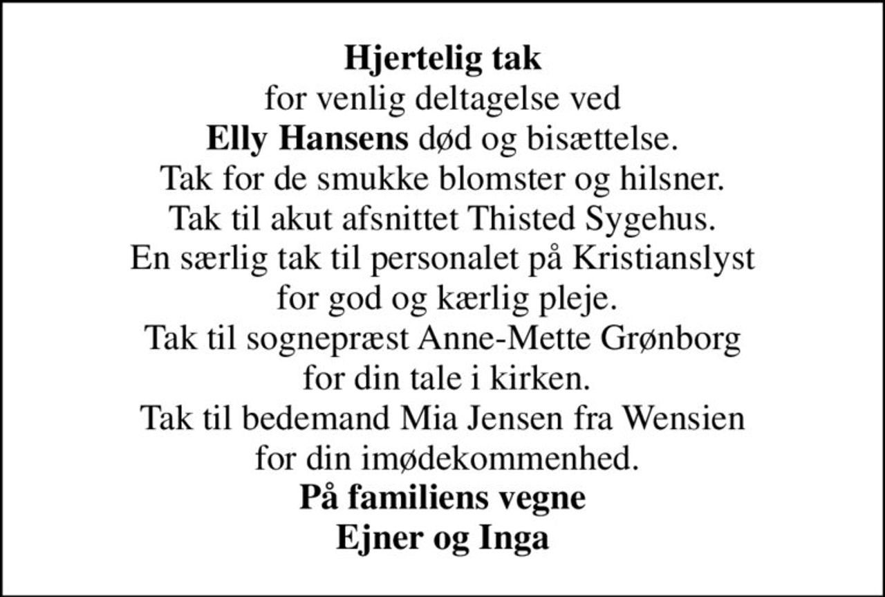 <b>Hjertelig tak</b> for venlig deltagelse ved <b>Elly Hansens</b> død og bisættelse. Tak for de smukke blomster og hilsner. Tak til akut afsnittet Thisted Sygehus. En særlig tak til personalet på Kristianslyst  for god og kærlig pleje. Tak til sognepræst Anne-Mette Grønborg  for din tale i kirken. Tak til bedemand Mia Jensen fra Wensien  for din imødekommenhed. <b>På familiens vegne Ejner og Inga</b>