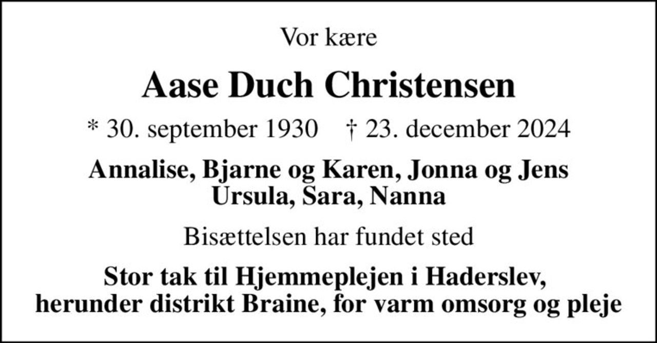 Vor kære
Aase Duch Christensen
* 30. september 1930    ✝ 23. december 2024
Annalise, Bjarne og Karen, Jonna og Jens Ursula, Sara, Nanna
Bisættelsen har fundet sted
Stor tak til Hjemmeplejen i Haderslev,  herunder distrikt Braine, for varm omsorg og pleje