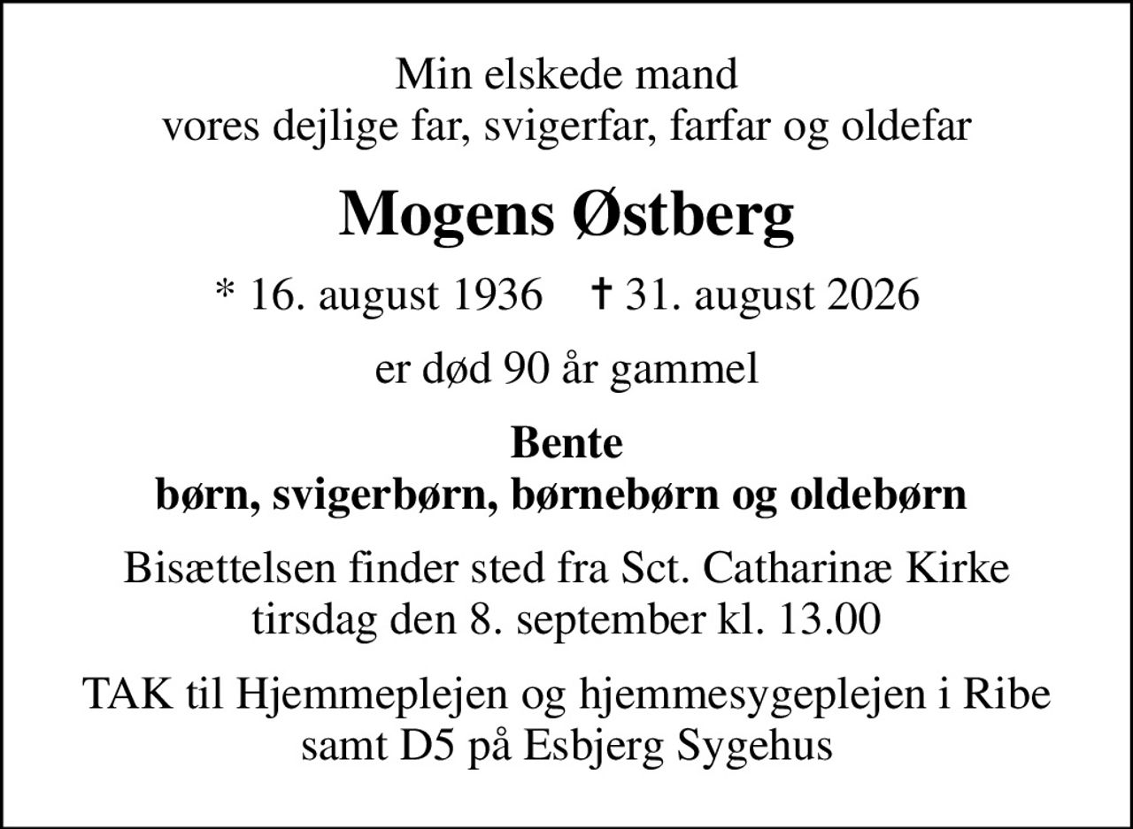 Min elskede mand vores dejlige far, svigerfar, farfar og oldefar
Mogens Østberg
* 16. august 1936    ✝ 31. august 2026
er død 90 år gammel
Bente børn, svigerbørn, børnebørn og oldebørn 
Bisættelsen finder sted fra Sct. Catharinæ Kirke  tirsdag den 8. september kl. 13.00 
TAK til Hjemmeplejen og hjemmesygeplejen i Ribe samt D5 på Esbjerg Sygehus