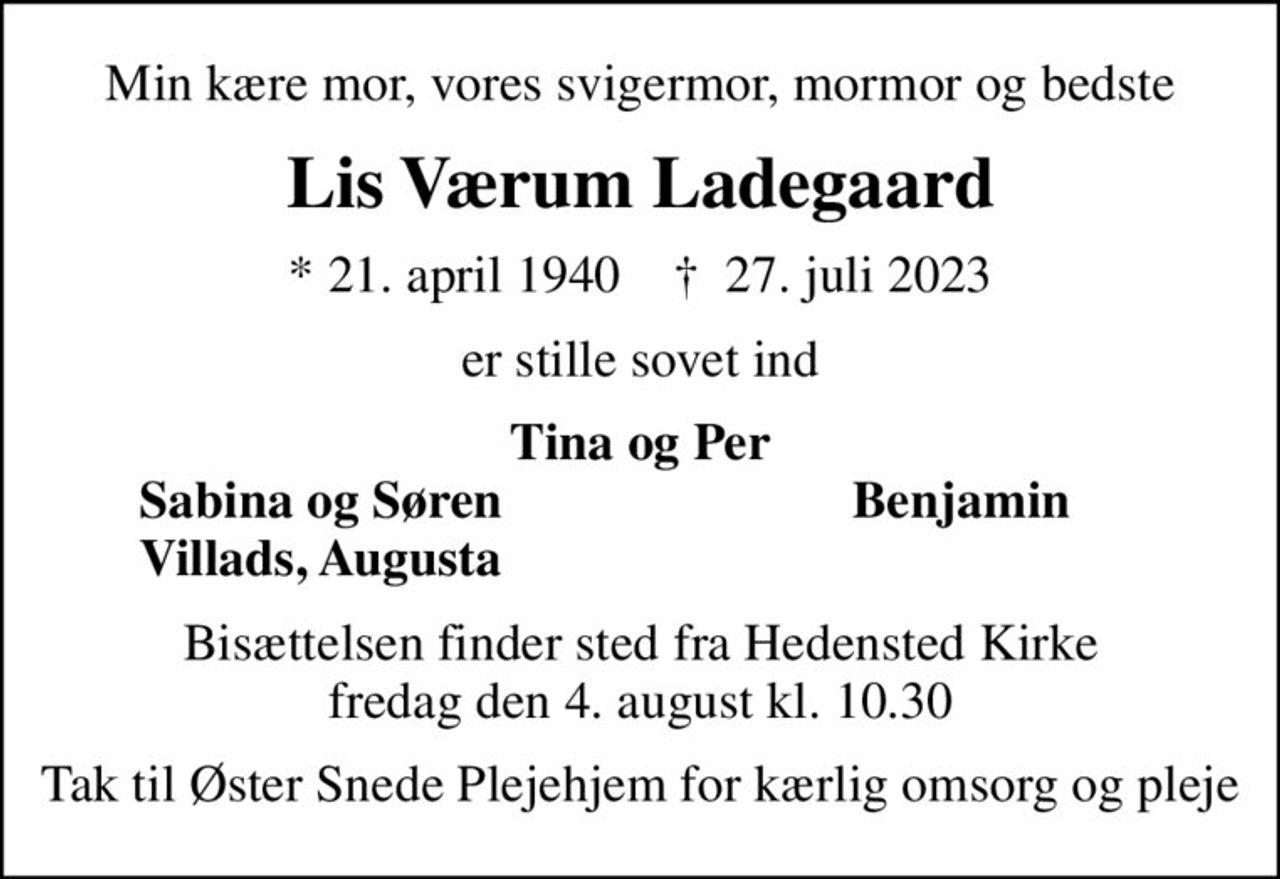 Min kære mor, vores svigermor, mormor og bedste
Lis Værum Ladegaard
* 21. april 1940    ✝ 27. juli 2023
er stille sovet ind
Tina og Per
Sabina og Søren
Benjamin
Villads, Augusta
Bisættelsen finder sted fra Hedensted Kirke  fredag den 4. august kl. 10.30 
Tak til Øster Snede Plejehjem for kærlig omsorg og pleje