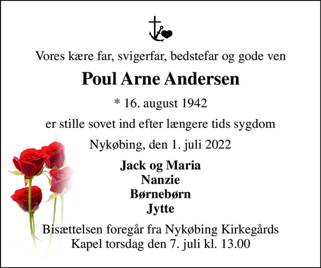 Vores kære far, svigerfar, bedstefar og gode ven 
Poul Arne Andersen 
*​ 16. august 1942 
er stille sovet ind efter længere tids sygdom 
Nykøbing, den 1. juli 2022 
Jack og Maria Nanzie Børnebørn Jytte 
Bisættelsen​ foregår fra Nykøbing Kirkegårds​ Kapel torsdag den 7. juli​ kl. 13.00