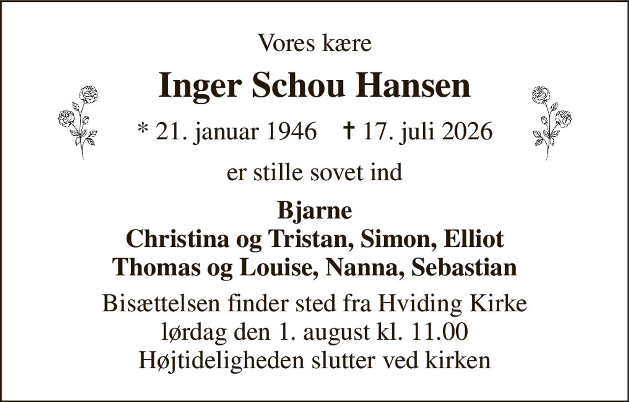 Vores kære 
Inger Schou Hansen 
* 21. januar 1946    ✝ 17. juli 2026 
er stille sovet ind 
Bjarne Christina og Tristan, Simon, Elliot Thomas og Louise, Nanna, Sebastian 
Bisættelsen finder sted fra Hviding Kirke lørdag den 1. august kl. 11.00 Højtideligheden slutter ved kirken