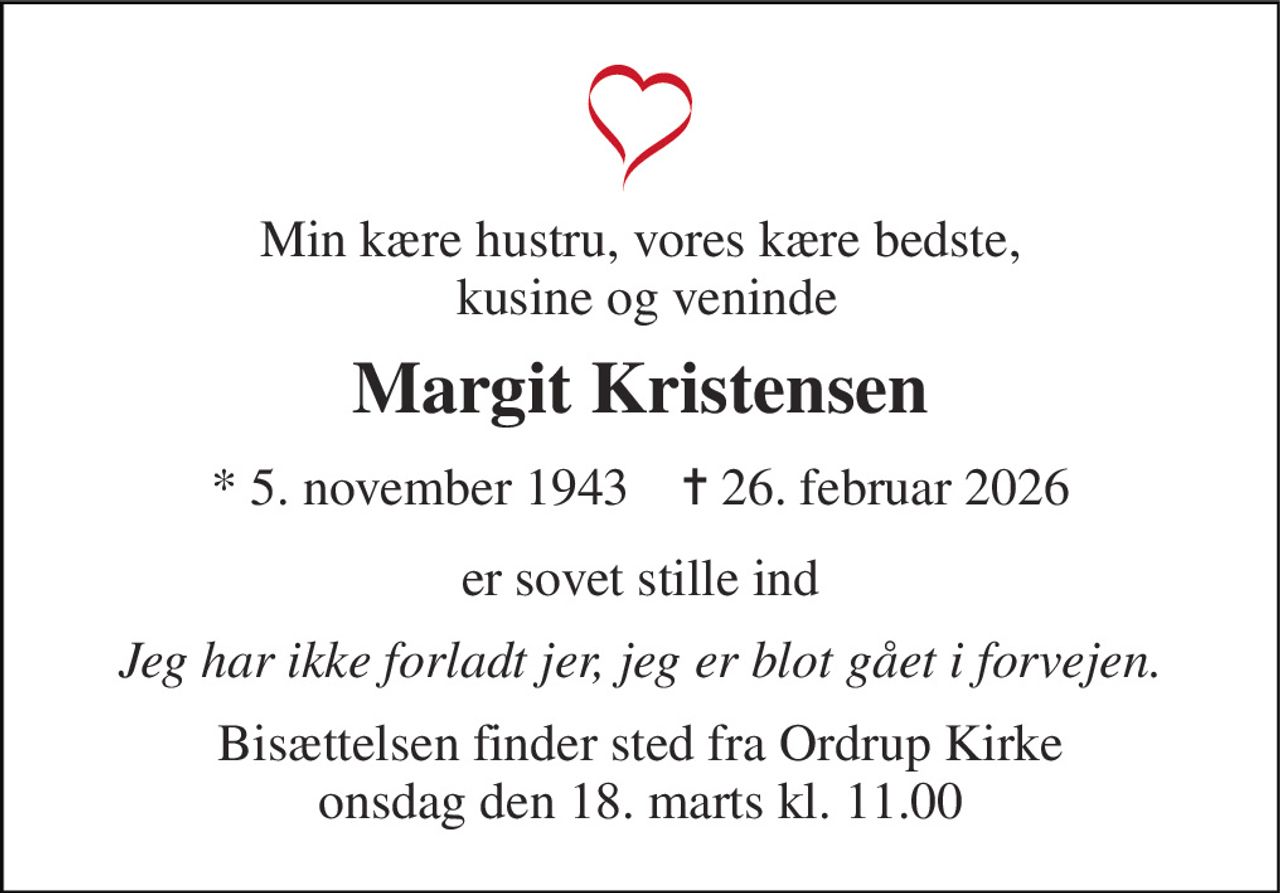 Min kære hustru, vores kære bedste,  kusine og veninde 
Margit Kristensen 
*​ 5. november 1943​    ✝​ 26. februar 2026 
er sovet stille ind 
Jeg har ikke forladt jer, jeg er blot gået i forvejen. 
Bisættelsen​ finder sted fra Ordrup Kirke​ onsdag den 18. marts​ kl. 11.00