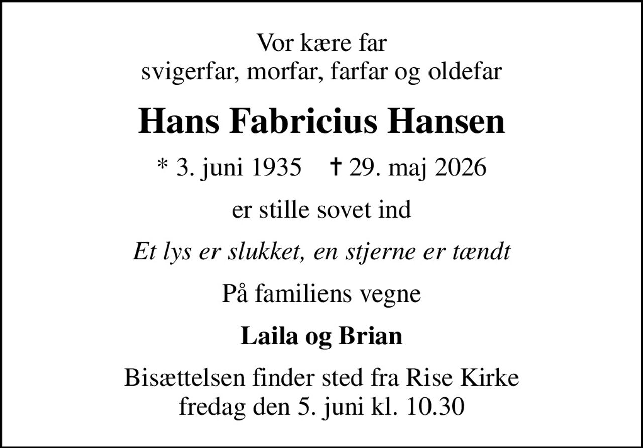 Vor kære far svigerfar, morfar, farfar og oldefar
Hans Fabricius Hansen
* 3. juni 1935    ✝ 29. maj 2026
er stille sovet ind
Et lys er slukket, en stjerne er tændt
På familiens vegne
Laila og Brian
Bisættelsen finder sted fra Rise Kirke  fredag den 5. juni kl. 10.30