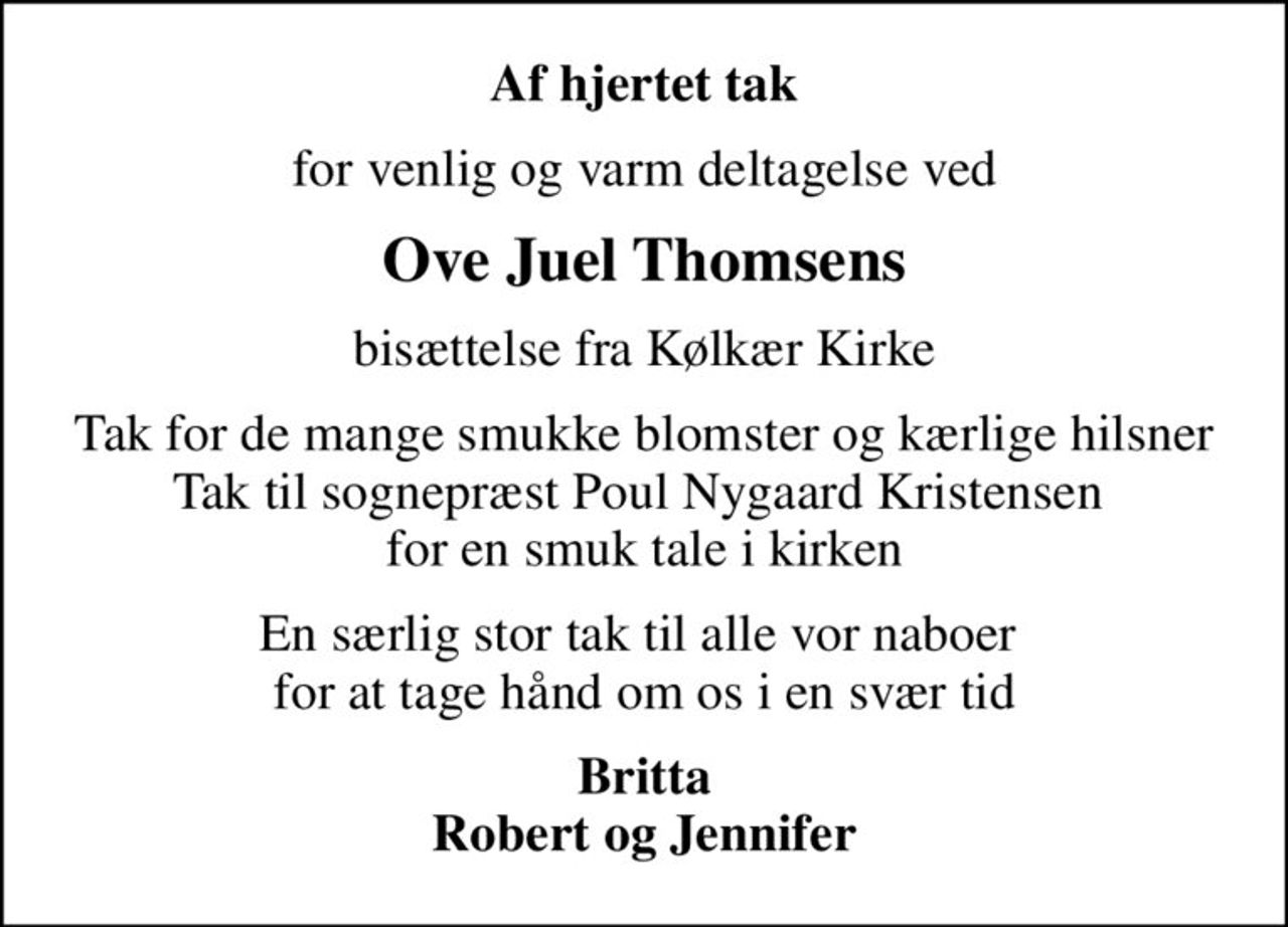 Af hjertet tak
for venlig og varm deltagelse ved
Ove Juel Thomsens
bisættelse fra Kølkær Kirke
Tak for de mange smukke blomster og kærlige hilsner Tak til sognepræst Poul Nygaard Kristensen  for en smuk tale i kirken
En særlig stor tak til alle vor naboer  for at tage hånd om os i en svær tid
Britta Robert og Jennifer