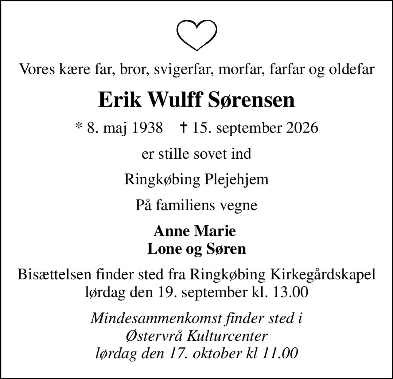 Vores kære far, bror, svigerfar, morfar, farfar og oldefar
Erik Wulff Sørensen
* 8. maj 1938    ✝ 15. september 2026
er stille sovet ind
Ringkøbing Plejehjem
På familiens vegne
Anne Marie  Lone og Søren
Bisættelsen finder sted fra Ringkøbing Kirkegårdskapel  lørdag den 19. september kl. 13.00 
Mindesammenkomst finder sted i Østervrå Kulturcenter lørdag den 17. oktober kl 11.00