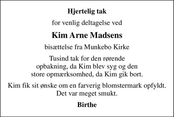 Hjertelig tak
for venlig deltagelse ved
Kim Arne Madsens
bisættelse fra Munkebo Kirke
Tusind tak for den rørende opbakning, da Kim blev syg og den store opmærksomhed, da Kim gik bort.
Kim fik sit ønske om en farverig blomstermark opfyldt. Det var meget smukt.
Birthe