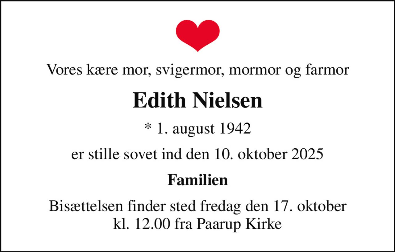 Vores kære mor, svigermor, mormor og farmor
Edith Nielsen
* 1. august 1942
er stille sovet ind den 10. oktober 2025
Familien
Bisættelsen finder sted fredag den 17. oktober kl. 12.00 fra Paarup Kirke