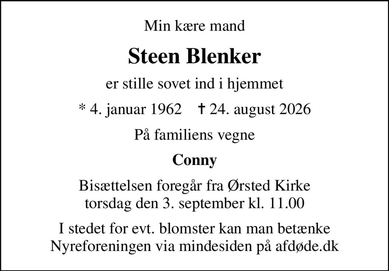 Min kære mand
Steen Blenker
er stille sovet ind i hjemmet
* 4. januar 1962    ✝ 24. august 2026
På familiens vegne
Conny
Bisættelsen foregår fra Ørsted Kirke  torsdag den 3. september kl. 11.00 
I stedet for evt. blomster kan man betænke
					Nyreforeningen via mindesiden på afdøde.dk