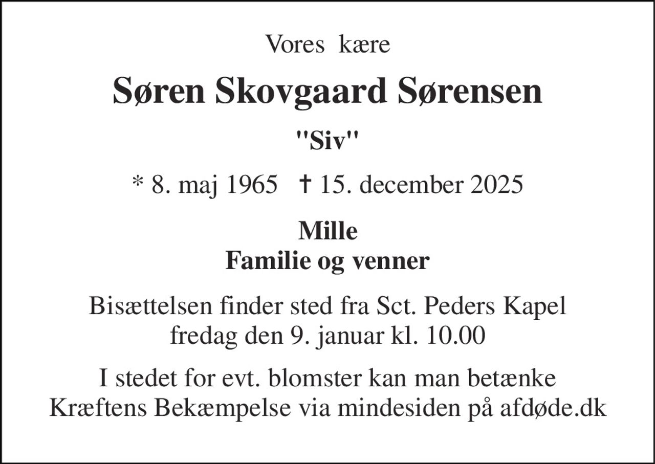 Vores  kære 
Søren Skovgaard Sørensen 
"Siv" 
* 8. maj 1965   ✝ 15. december 2025 
Mille Familie og venner 
Bisættelsen​ finder sted fra Sct. Peders Kapel​ fredag den 9. januar​ kl. 10.00 
I stedet for evt. blomster kan man betænke Kræftens Bekæmpelse via mindesiden på afdøde.dk
