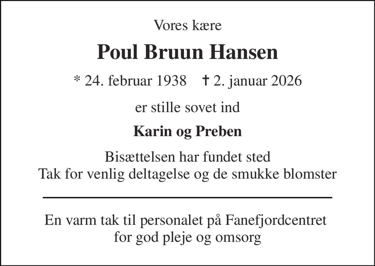 Vores kære 
Poul Bruun Hansen 
* 24. februar 1938    ✝ 2. januar 2026 
er stille sovet ind 
Karin og Preben 
Bisættelsen har fundet sted Tak for venlig deltagelse og de smukke blomster 
En varm tak til personalet på Fanefjordcentret  for god pleje og omsorg