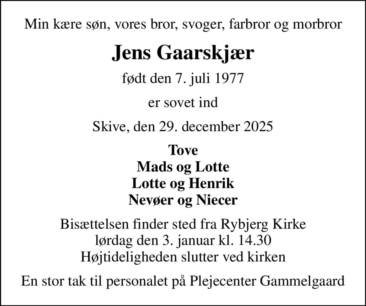 Min kære søn, vores bror, svoger, farbror og morbror
Jens Gaarskjær
født den 7. juli 1977
er sovet ind
Skive, den 29. december 2025
Tove Mads og Lotte Lotte og Henrik Nevøer og Niecer
Bisættelsen finder sted fra Rybjerg Kirke  lørdag den 3. januar kl. 14.30  Højtideligheden slutter ved kirken
En stor tak til personalet på Plejecenter Gammelgaard