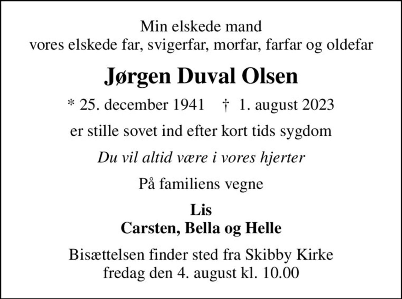 Min elskede mand vores elskede far, svigerfar, morfar, farfar og oldefar
Jørgen Duval Olsen
* 25. december 1941    ✝ 1. august 2023
er stille sovet ind efter kort tids sygdom
Du vil altid være i vores hjerter
På familiens vegne
Lis Carsten, Bella og Helle
Bisættelsen finder sted fra Skibby Kirke  fredag den 4. august kl. 10.00