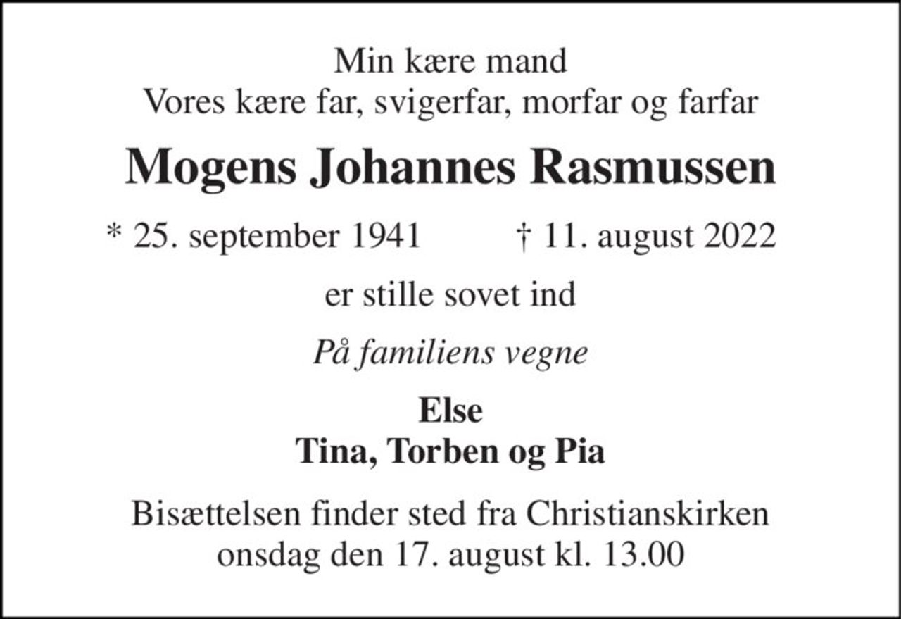 Min kære mand Vores kære far, svigerfar, morfar og farfar 
Mogens Johannes Rasmussen 
*​ 25. september 1941 
†​ 11. august 2022​ 
er stille sovet ind 
På familiens vegne 
Else Tina, Torben og Pia 
Bisættelsen​ finder sted fra Christianskirken​ onsdag den 17. august​ kl. 13.00