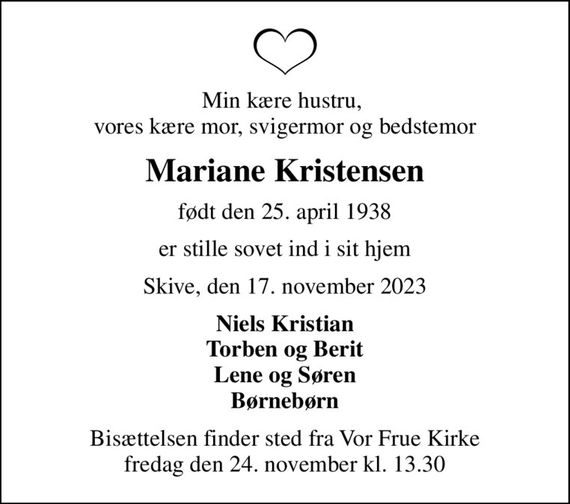 Min kære hustru,  vores kære mor, svigermor og bedstemor
Mariane Kristensen
født den 25. april 1938
er stille sovet ind i sit hjem
Skive, den 17. november 2023
Niels Kristian Torben og Berit Lene og Søren Børnebørn
Bisættelsen finder sted fra Vor Frue Kirke  fredag den 24. november kl. 13.30